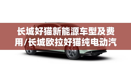 长城好猫新能源车型及费用/长城欧拉好猫纯电动汽车费用 长城好猫新能源车型及费用/长城欧拉好猫纯电动汽车费用