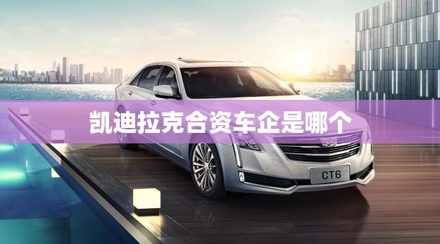 凯迪拉克合资车企是哪个(凯迪拉克和哪个品牌合资)