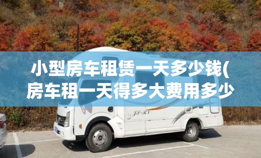 小型房车租赁一天多少钱(房车租一天得多大费用多少钱一天)