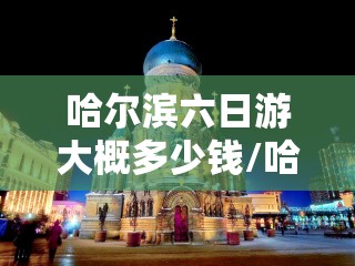 哈尔滨六日游大概多少钱/哈尔滨6天5晚攻略 哈尔滨六日游大概多少钱/哈尔滨6天5晚攻略