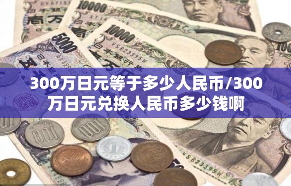 300万日元等于多少人民币/300万日元兑换人民币多少钱啊 300万日元等于多少人民币/300万日元兑换人民币多少钱啊