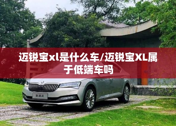 迈锐宝xl是什么车/迈锐宝XL属于低端车吗 迈锐宝xl是什么车/迈锐宝XL属于低端车吗