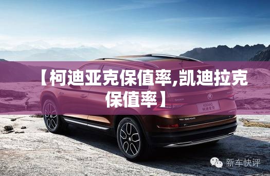 【柯迪亚克保值率,凯迪拉克保值率】 【柯迪亚克保值率,凯迪拉克保值率】