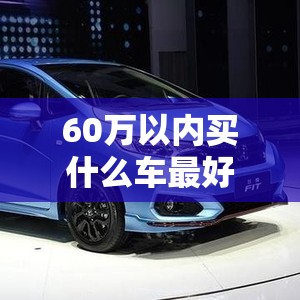 60万以内买什么车比较好(60万预算买什么车好)