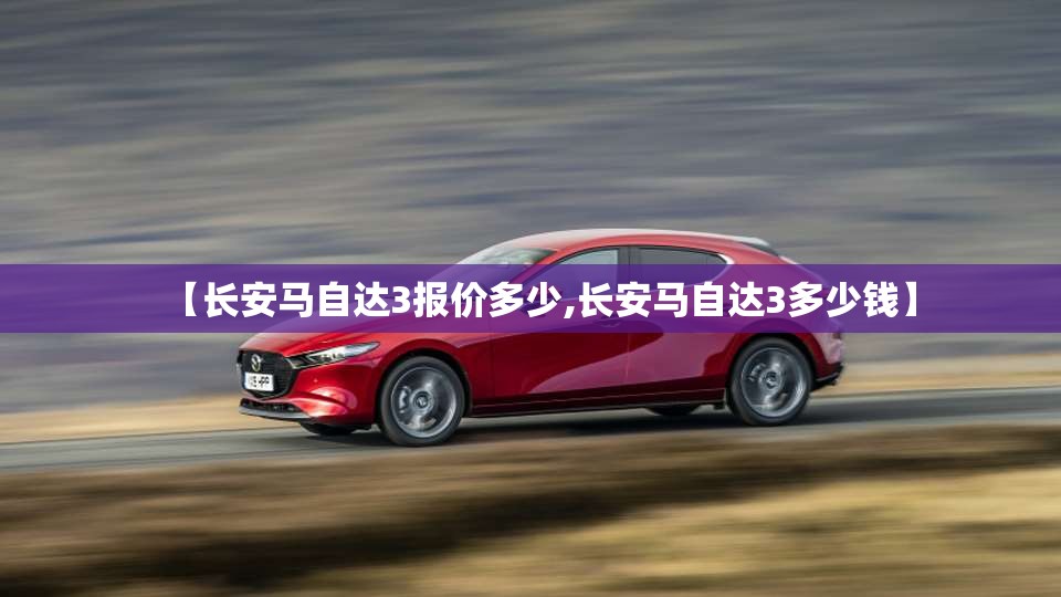 【长安马自达3报价多少,长安马自达3多少钱】 【长安马自达3报价多少,长安马自达3多少钱】