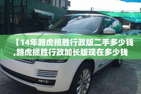 【14年路虎揽胜行政版二手多少钱,路虎揽胜行政加长版现在多少钱2026版】 【14年路虎揽胜行政版二手多少钱,路虎揽胜行政加长版现在多少钱2026版】