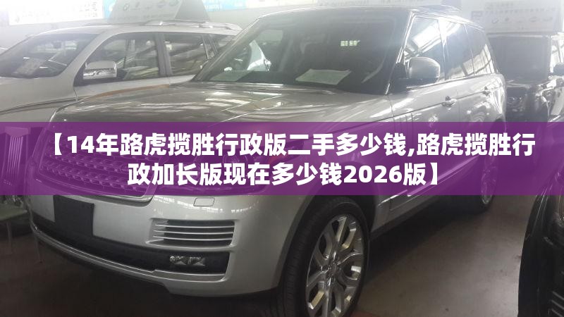 【14年路虎揽胜行政版二手多少钱,路虎揽胜行政加长版现在多少钱2026版】 【14年路虎揽胜行政版二手多少钱,路虎揽胜行政加长版现在多少钱2026版】