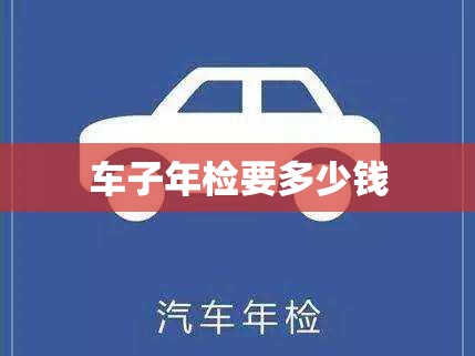 车子年检要多少钱(车子年检要多少钱一次) 车子年检要多少钱(车子年检要多少钱一次)