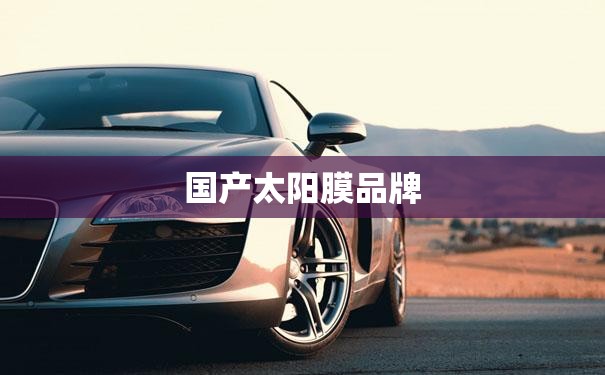 国产太阳膜品牌/国产太阳膜品牌哪个好