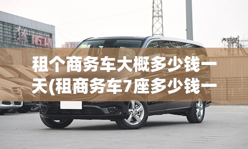 租个商务车大概多少钱一天(租商务车7座多少钱一天)