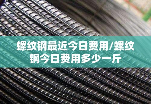螺纹钢最近今日费用/螺纹钢今日费用多少一斤 螺纹钢最近今日费用/螺纹钢今日费用多少一斤