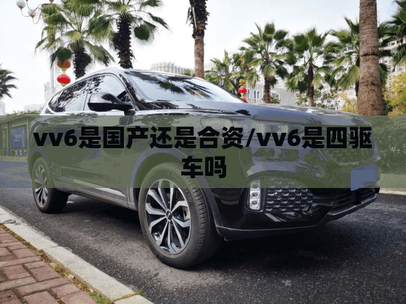 vv6是国产还是合资/vv6是四驱车吗