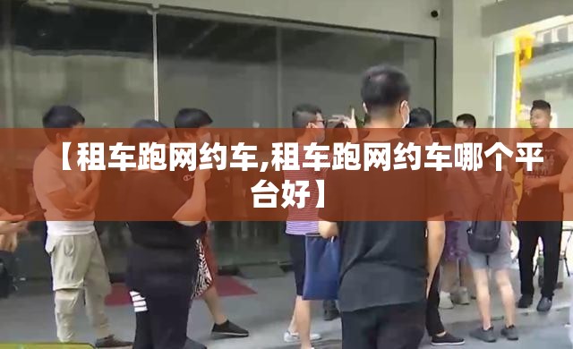 【租车跑网约车,租车跑网约车哪个平台好】 【租车跑网约车,租车跑网约车哪个平台好】