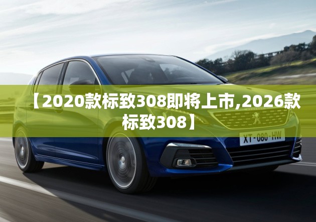 【2020款标致308即将上市,2026款标致308】