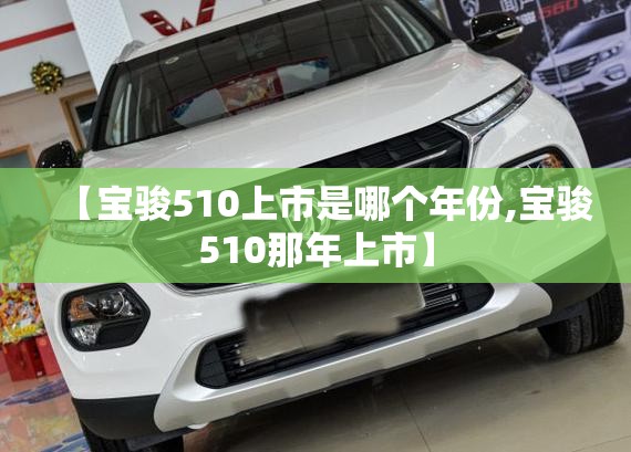 【宝骏510上市是哪个年份,宝骏510那年上市】 【宝骏510上市是哪个年份,宝骏510那年上市】