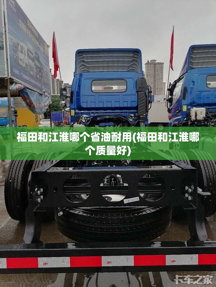 福田和江淮哪个省油耐用(福田和江淮哪个质量好)